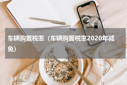 车辆购置税率（车辆购置税率2020年减免）