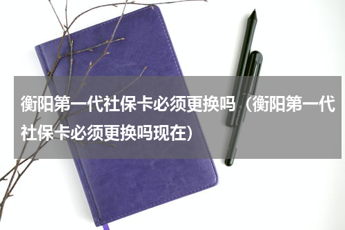 衡阳第一代社保卡必须更换吗（衡阳第一代社保卡必须更换吗现在）
