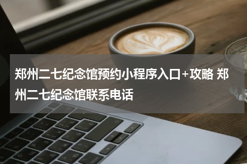 郑州二七纪念馆预约小程序入口+攻略 郑州二七纪念馆联系电话