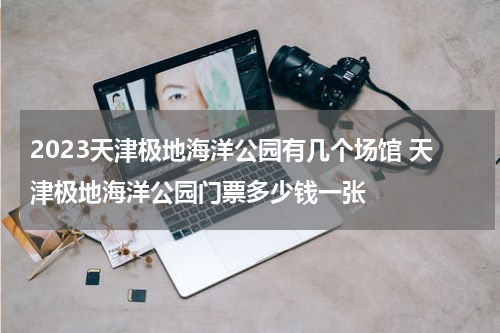 2023天津极地海洋公园有几个场馆 天津极地海洋公园门票多少钱一张