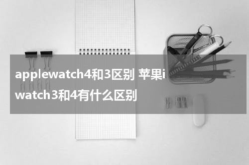 applewatch4和3区别 苹果iwatch3和4有什么区别