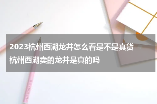 2023杭州西湖龙井怎么看是不是真货 杭州西湖卖的龙井是真的吗