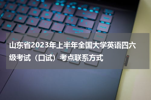 山东省2023年上半年全国大学英语四六级考试（口试）考点联系方式