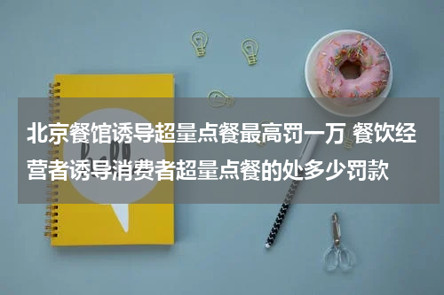 北京餐馆诱导超量点餐最高罚一万 餐饮经营者诱导消费者超量点餐的处多少罚款