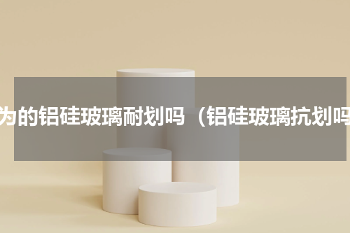 华为的铝硅玻璃耐划吗（铝硅玻璃抗划吗）