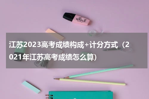 江苏2023高考成绩构成+计分方式（2021年江苏高考成绩怎么算）