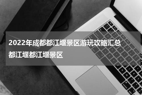 2022年成都都江堰景区游玩攻略汇总 都江堰都江堰景区