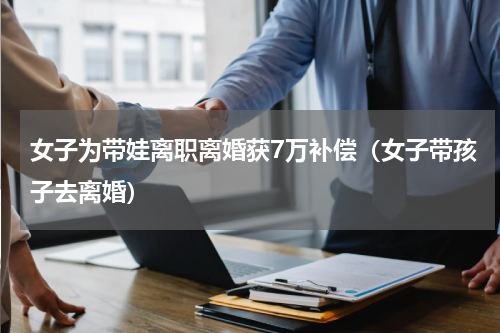 女子为带娃离职离婚获7万补偿（女子带孩子去离婚）
