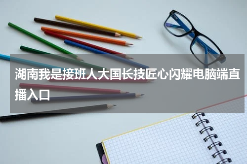 湖南我是接班人大国长技匠心闪耀电脑端直播入口