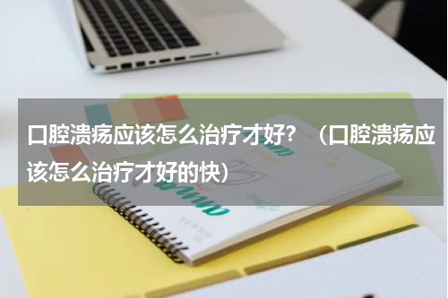 口腔溃疡应该怎么治疗才好？（口腔溃疡应该怎么治疗才好的快）