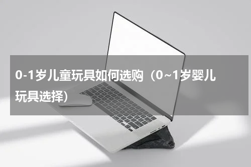 0-1岁儿童玩具如何选购（0~1岁婴儿玩具选择）