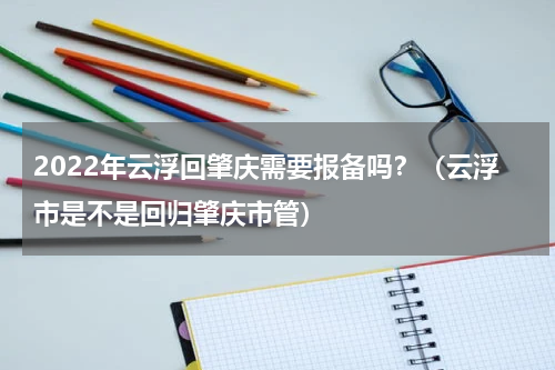 2022年云浮回肇庆需要报备吗？（云浮市是不是回归肇庆市管）