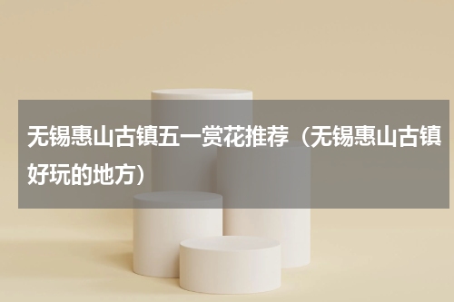 无锡惠山古镇五一赏花推荐（无锡惠山古镇好玩的地方）