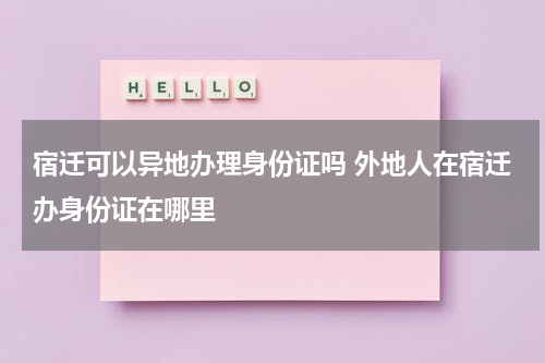 宿迁可以异地办理身份证吗 外地人在宿迁办身份证在哪里
