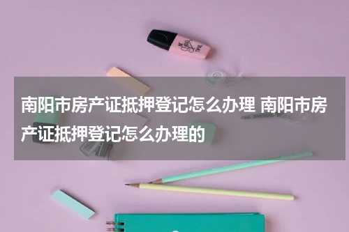 南阳市房产证抵押登记怎么办理 南阳市房产证抵押登记怎么办理的