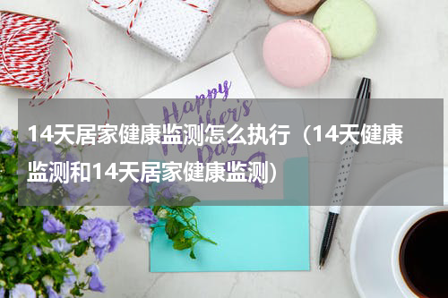14天居家健康监测怎么执行（14天健康监测和14天居家健康监测）