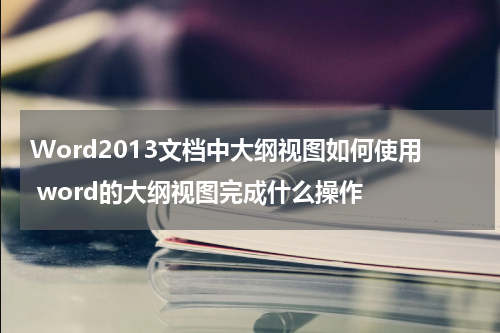 Word2013文档中大纲视图如何使用 word的大纲视图完成什么操作