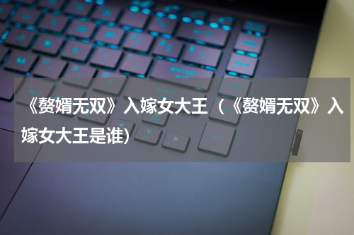 《赘婿无双》入嫁女大王（《赘婿无双》入嫁女大王是谁）