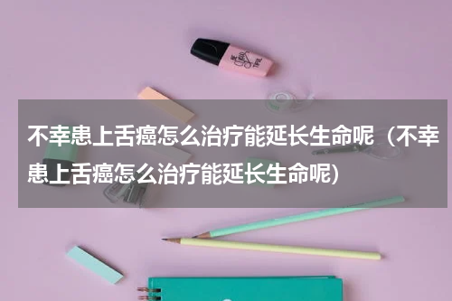 不幸患上舌癌怎么治疗能延长生命呢（不幸患上舌癌怎么治疗能延长生命呢）