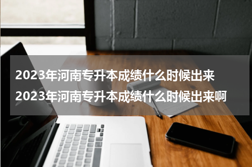 2023年河南专升本成绩什么时候出来 2023年河南专升本成绩什么时候出来啊