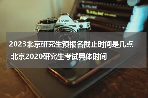 2023北京研究生预报名截止时间是几点 北京2020研究生考试具体时间