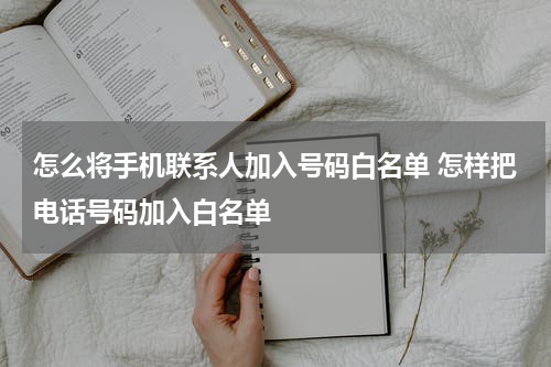 怎么将手机联系人加入号码白名单 怎样把电话号码加入白名单
