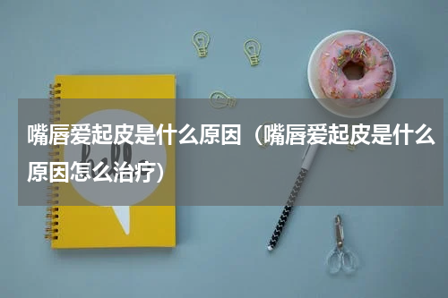 嘴唇爱起皮是什么原因（嘴唇爱起皮是什么原因怎么治疗）