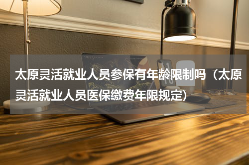太原灵活就业人员参保有年龄限制吗（太原灵活就业人员医保缴费年限规定）