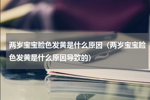 两岁宝宝脸色发黄是什么原因（两岁宝宝脸色发黄是什么原因导致的）