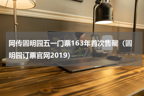 网传圆明园五一门票163年首次售罄（圆明园订票官网2019）