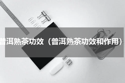 普洱熟茶功效（普洱熟茶功效和作用）