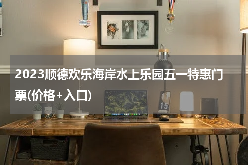 2023顺德欢乐海岸水上乐园五一特惠门票(价格+入口)