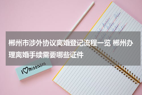 郴州市涉外协议离婚登记流程一览 郴州办理离婚手续需要哪些证件