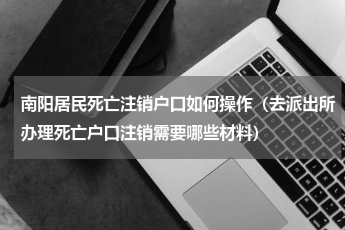 南阳居民死亡注销户口如何操作（去派出所办理死亡户口注销需要哪些材料）
