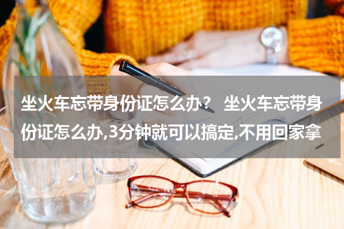 坐火车忘带身份证怎么办？ 坐火车忘带身份证怎么办,3分钟就可以搞定,不用回家拿