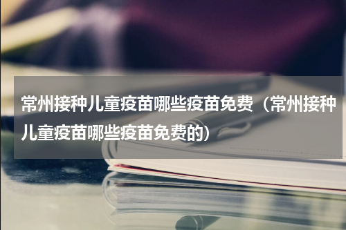 常州接种儿童疫苗哪些疫苗免费（常州接种儿童疫苗哪些疫苗免费的）