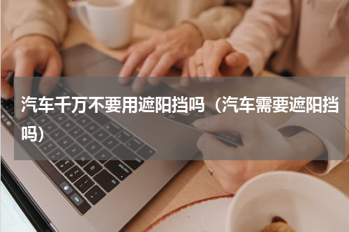 汽车千万不要用遮阳挡吗（汽车需要遮阳挡吗）