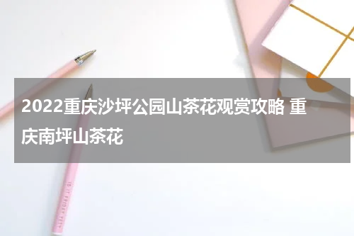 2022重庆沙坪公园山茶花观赏攻略 重庆南坪山茶花