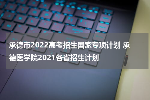 承德市2022高考招生国家专项计划 承德医学院2021各省招生计划