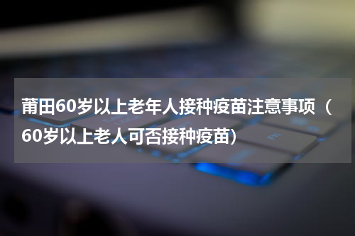 莆田60岁以上老年人接种疫苗注意事项（60岁以上老人可否接种疫苗）