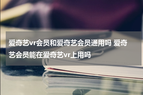 爱奇艺vr会员和爱奇艺会员通用吗 爱奇艺会员能在爱奇艺vr上用吗