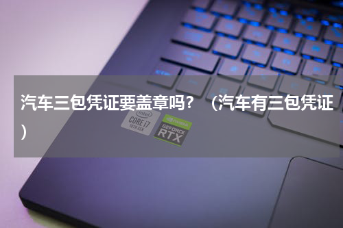 汽车三包凭证要盖章吗？（汽车有三包凭证）