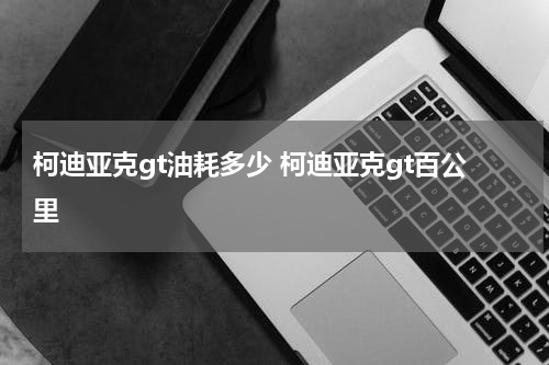 柯迪亚克gt油耗多少 柯迪亚克gt百公里