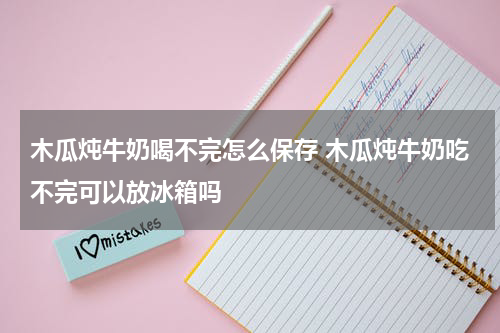 木瓜炖牛奶喝不完怎么保存 木瓜炖牛奶吃不完可以放冰箱吗