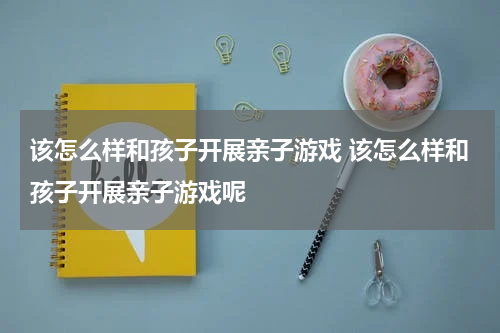 该怎么样和孩子开展亲子游戏 该怎么样和孩子开展亲子游戏呢