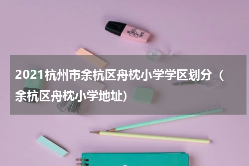 2021杭州市余杭区舟枕小学学区划分（余杭区舟枕小学地址）