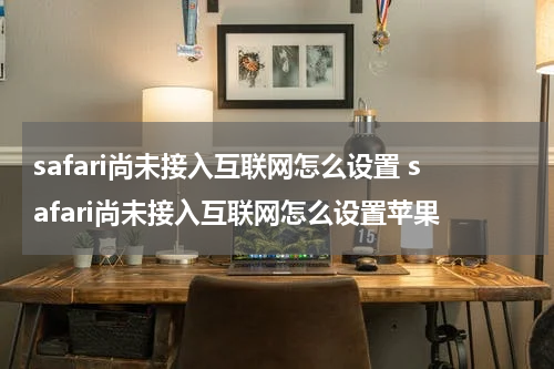 safari尚未接入互联网怎么设置 safari尚未接入互联网怎么设置苹果