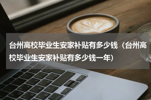 台州高校毕业生安家补贴有多少钱（台州高校毕业生安家补贴有多少钱一年）