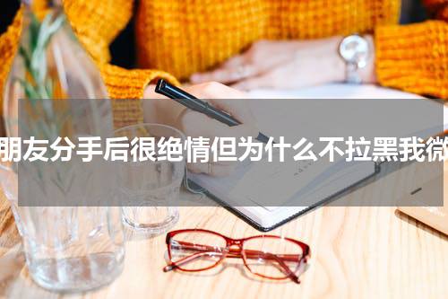女朋友分手后很绝情但为什么不拉黑我微信
