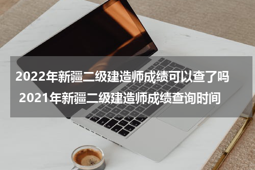 2022年新疆二级建造师成绩可以查了吗 2021年新疆二级建造师成绩查询时间
